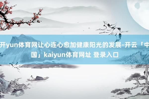 开yun体育网让心连心愈加健康阳光的发展-开云「中国」kaiyun体育网址 登录入口