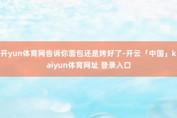 开yun体育网告诉你面包还是烤好了-开云「中国」kaiyun体育网址 登录入口