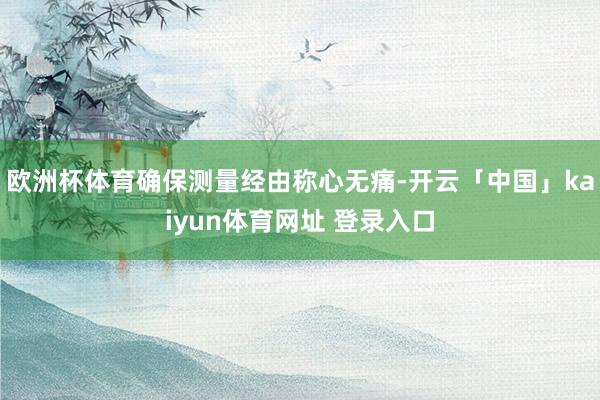 欧洲杯体育确保测量经由称心无痛-开云「中国」kaiyun体育网址 登录入口