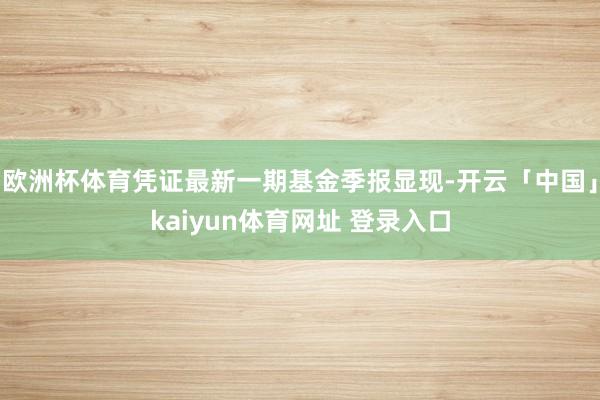 欧洲杯体育凭证最新一期基金季报显现-开云「中国」kaiyun体育网址 登录入口