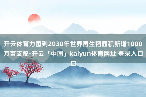 开云体育力图到2030年世界再生稻面积新增1000万亩支配-开云「中国」kaiyun体育网址 登录入口