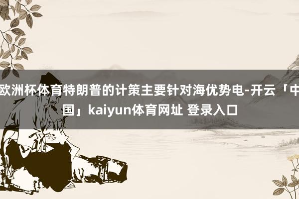 欧洲杯体育特朗普的计策主要针对海优势电-开云「中国」kaiyun体育网址 登录入口