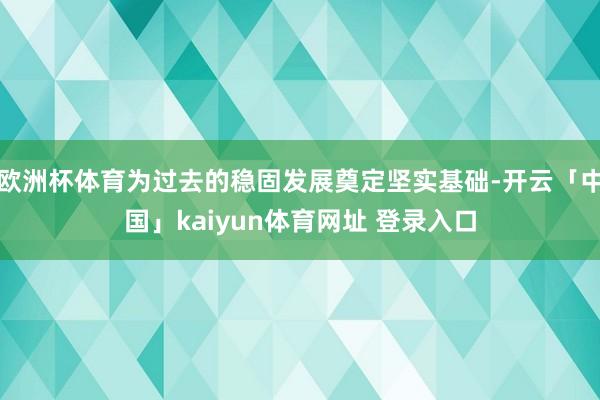 欧洲杯体育为过去的稳固发展奠定坚实基础-开云「中国」kaiyun体育网址 登录入口