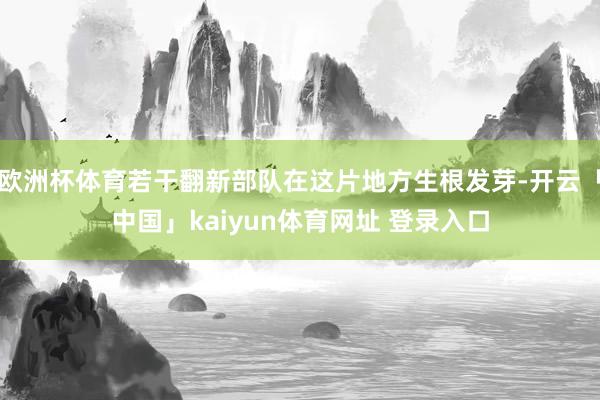 欧洲杯体育若干翻新部队在这片地方生根发芽-开云「中国」kaiyun体育网址 登录入口