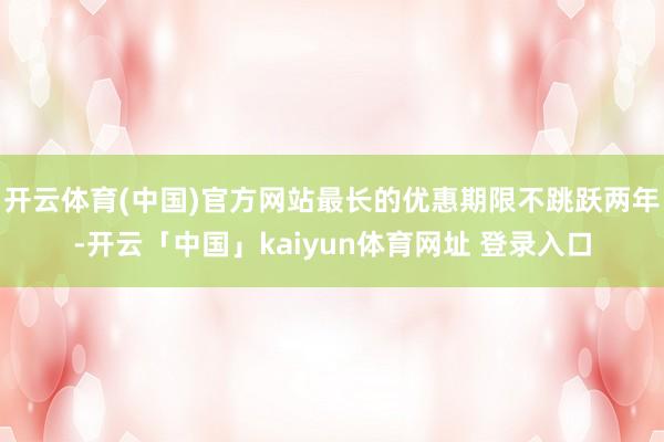 开云体育(中国)官方网站最长的优惠期限不跳跃两年-开云「中国」kaiyun体育网址 登录入口