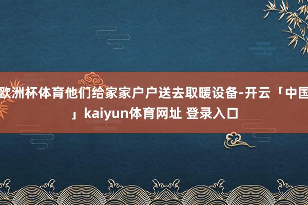 欧洲杯体育他们给家家户户送去取暖设备-开云「中国」kaiyun体育网址 登录入口