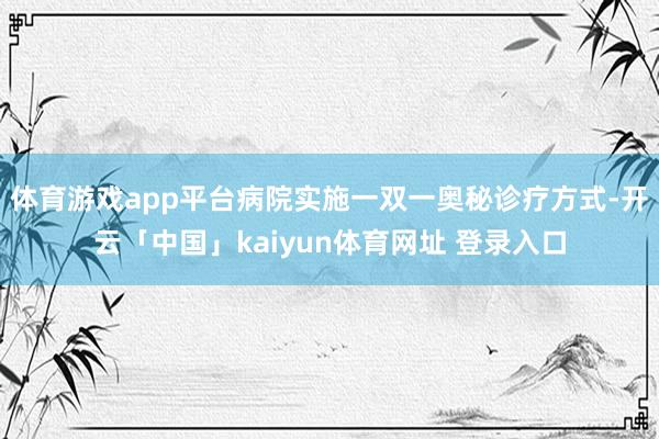 体育游戏app平台病院实施一双一奥秘诊疗方式-开云「中国」kaiyun体育网址 登录入口