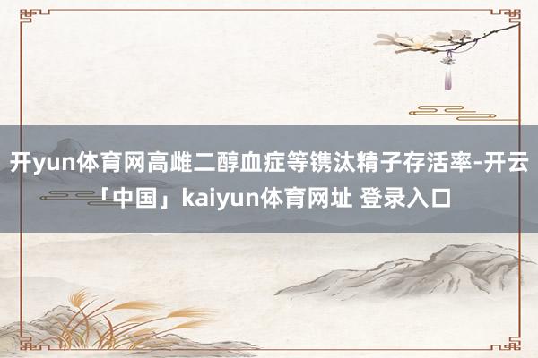 开yun体育网高雌二醇血症等镌汰精子存活率-开云「中国」kaiyun体育网址 登录入口