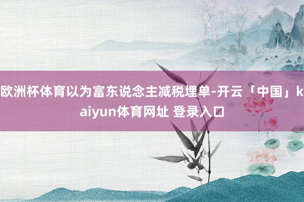 欧洲杯体育以为富东说念主减税埋单-开云「中国」kaiyun体育网址 登录入口