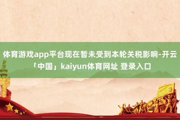 体育游戏app平台现在暂未受到本轮关税影响-开云「中国」kaiyun体育网址 登录入口