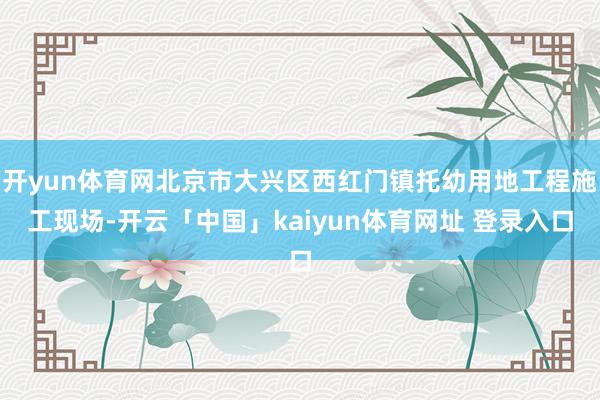 开yun体育网北京市大兴区西红门镇托幼用地工程施工现场-开云「中国」kaiyun体育网址 登录入口