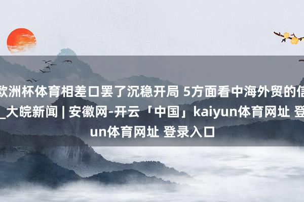 欧洲杯体育相差口罢了沉稳开局 5方面看中海外贸的信心底气_大皖新闻 | 安徽网-开云「中国」kaiyun体育网址 登录入口