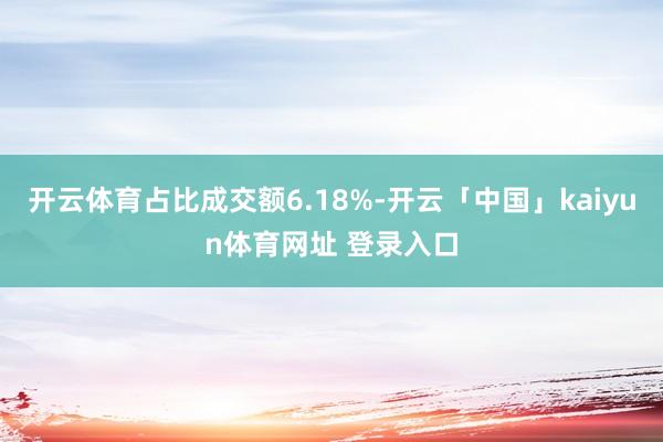 开云体育占比成交额6.18%-开云「中国」kaiyun体育网址 登录入口