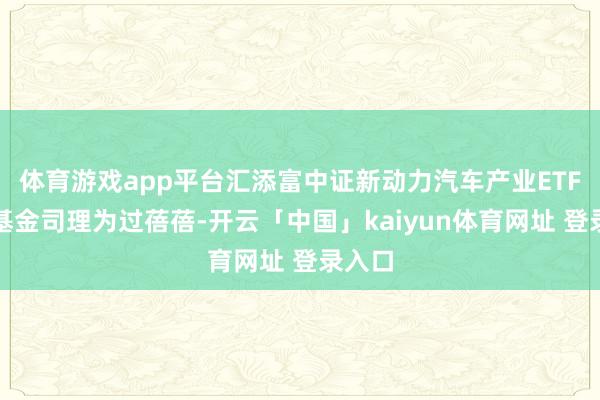 体育游戏app平台汇添富中证新动力汽车产业ETF现任基金司理为过蓓蓓-开云「中国」kaiyun体育网址 登录入口