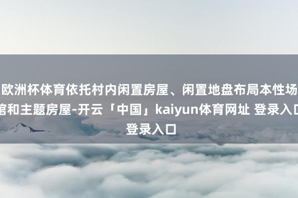 欧洲杯体育依托村内闲置房屋、闲置地盘布局本性场馆和主题房屋-开云「中国」kaiyun体育网址 登录入口