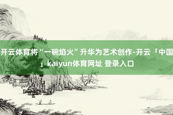 开云体育将“一碗焰火”升华为艺术创作-开云「中国」kaiyun体育网址 登录入口