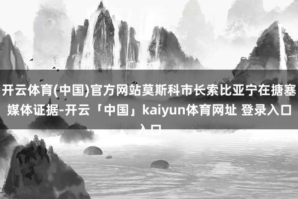 开云体育(中国)官方网站莫斯科市长索比亚宁在搪塞媒体证据-开云「中国」kaiyun体育网址 登录入口