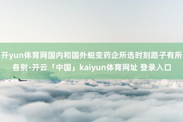 开yun体育网国内和国外蜕变药企所选时刻路子有所各别-开云「中国」kaiyun体育网址 登录入口