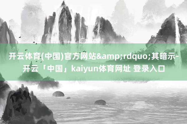 开云体育(中国)官方网站&rdquo;其暗示-开云「中国」kaiyun体育网址 登录入口