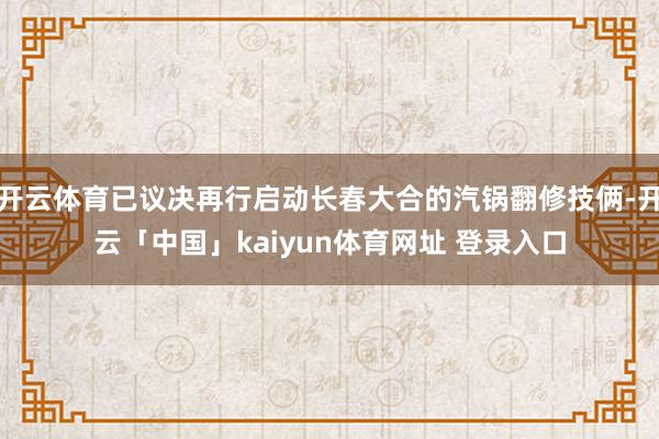 开云体育已议决再行启动长春大合的汽锅翻修技俩-开云「中国」kaiyun体育网址 登录入口