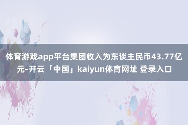 体育游戏app平台集团收入为东谈主民币43.77亿元-开云「中国」kaiyun体育网址 登录入口