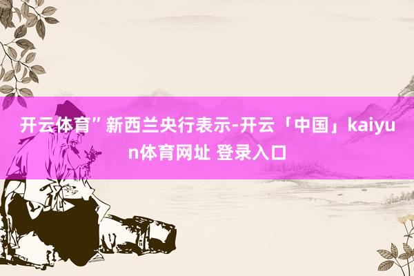 开云体育”　　新西兰央行表示-开云「中国」kaiyun体育网址 登录入口