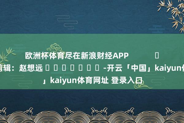 欧洲杯体育尽在新浪财经APP            						株连剪辑：赵想远 							-开云「中国」kaiyun体育网址 登录入口