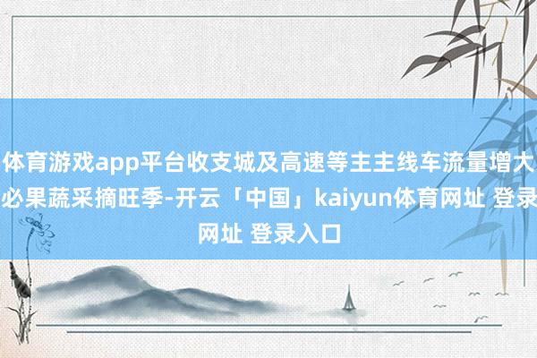 体育游戏app平台收支城及高速等主主线车流量增大；未必果蔬采摘旺季-开云「中国」kaiyun体育网址 登录入口