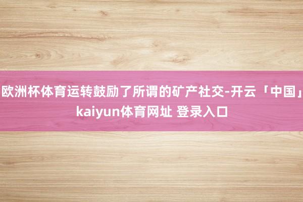 欧洲杯体育运转鼓励了所谓的矿产社交-开云「中国」kaiyun体育网址 登录入口