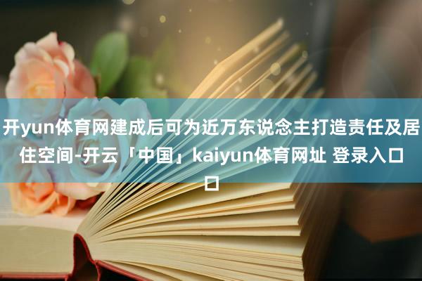 开yun体育网建成后可为近万东说念主打造责任及居住空间-开云「中国」kaiyun体育网址 登录入口