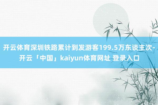 开云体育深圳铁路累计到发游客199.5万东谈主次-开云「中国」kaiyun体育网址 登录入口