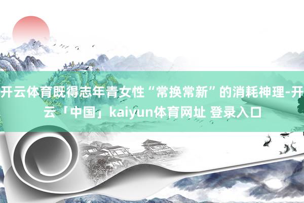 开云体育既得志年青女性“常换常新”的消耗神理-开云「中国」kaiyun体育网址 登录入口