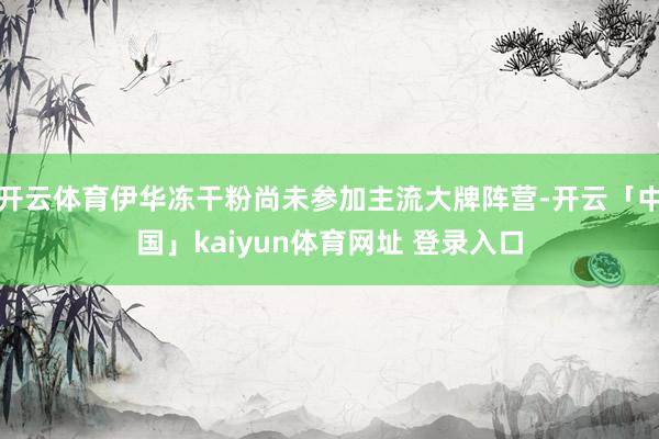 开云体育伊华冻干粉尚未参加主流大牌阵营-开云「中国」kaiyun体育网址 登录入口